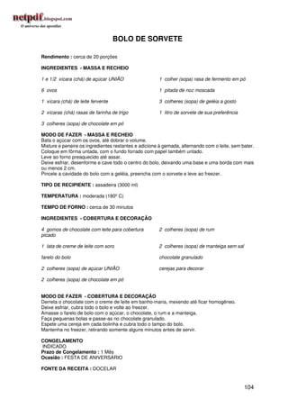 BOLO DE SORVETE

Rendimento : cerca de 20 porções

INGREDIENTES - MASSA E RECHEIO

1 e 1/2 xícara (chá) de açúcar UNIÃO                  1 colher (sopa) rasa de fermento em pó

6 ovos                                                1 pitada de noz moscada

1 xícara (chá) de leite fervente                      3 colheres (sopa) de geléia a gosto

2 xícaras (chá) rasas de farinha de trigo             1 litro de sorvete de sua preferência

3 colheres (sopa) de chocolate em pó

MODO DE FAZER - MASSA E RECHEIO
Bata o açúcar com os ovos, até dobrar o volume.
Misture e peneire os ingredientes restantes e adicione à gemada, alternando com o leite, sem bater.
Coloque em fôrma untada, com o fundo forrado com papel também untado.
Leve ao forno preaquecido até assar.
Deixe esfriar, desenforme e cave todo o centro do bolo, deixando uma base e uma borda com mais
ou menos 2 cm.
Pincele a cavidade do bolo com a geléia, preencha com o sorvete e leve ao freezer.

TIPO DE RECIPIENTE : assadeira (3000 ml)

TEMPERATURA : moderada (180º C)

TEMPO DE FORNO : cerca de 30 minutos

INGREDIENTES - COBERTURA E DECORAÇÃO

4 gomos de chocolate com leite para cobertura         2 colheres (sopa) de rum
picado

1 lata de creme de leite com soro                     2 colheres (sopa) de manteiga sem sal

farelo do bolo                                        chocolate granulado

2 colheres (sopa) de açúcar UNIÃO                     cerejas para decorar

2 colheres (sopa) de chocolate em pó


MODO DE FAZER - COBERTURA E DECORAÇÃO
Derreta o chocolate com o creme de leite em banho-maria, mexendo até ficar homogêneo.
Deixe esfriar, cubra todo o bolo e volte ao freezer.
Amasse o farelo de bolo com o açúcar, o chocolate, o rum e a manteiga.
Faça pequenas bolas e passe-as no chocolate granulado.
Espete uma cereja em cada bolinha e cubra todo o tampo do bolo.
Mantenha no freezer, retirando somente alguns minutos antes de servir.

CONGELAMENTO
INDICADO
Prazo de Congelamento : 1 Mês
Ocasião : FESTA DE ANIVERSÁRIO

FONTE DA RECEITA : DOCELAR


                                                                                              104
 