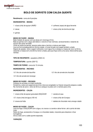 BOLO DE SORVETE COM CALDA QUENTE

Rendimento : cerca de 8 porções

INGREDIENTES - MASSA

1 xícara (chá) de açúcar UNIÃO                      4 colheres (sopa) de água fervente

4 claras                                            1 xícara (chá) de farinha de trigo

4 gemas


MODO DE FAZER - MASSA
Bata metade do açúcar com as claras em merengue firme.
Bata as gemas com a água até dobrar o volume e ficar cremoso, acrescentando o restante do
açúcar sem parar de bater.
Junte as claras às gemas, peneire sobre elas a farinha e misture sem bater.
Leve ao forno preaquecido em fôrma untada, o fundo forrado com papel também untado.
Depois de assado, retire o papel molhando-o com água fria e coloque a massa de novo na fôrma,
calcando a massa com uma fôrma menor untada, para que fique como uma caixa. Deixe esfriar para
rechear.


TIPO DE RECIPIENTE : assadeira (2500 ml)

TEMPERATURA : quente (200 ºC)

TEMPO DE FORNO : cerca de 15 minutos

INGREDIENTES - RECHEIO

1/2 litro de sorvete de baunilha                    1/2 litro de sorvete de chocolate

1/2 litro de sorvete de morango


MODO DE FAZER - RECHEIO
Coloque os sorvetes na ordem preferida.
Comprima, cubra com papel de alumínio e leve ao congelador ou freezer enquanto prepara a calda.
No momento de servir, retire da fôrma e coloque no prato com o recheio para cima.

INGREDIENTES - CALDA

1 xícara (chá) de açúcar granulado DOÇÚCAR          1 canela em pau

1/2 xícara (chá) de água (100 ml)                   1 xícara (chá) de Curaçau

3 cravos da Índia                                   1 tablete de chocolate meio amargo ralado


MODO DE FAZER - CALDA
Leve ao fogo o DOÇÚCAR com a água, os cravos e a canela e deixe ferver, até o ponto de bala
mole.
Retire do fogo, acrescente o Curaçau e o chocolate ralado, mexendo para dissolver e ficar
homogêneo.
Sirva o bolo com a calda quente separada.

VARIAÇÃO


                                                                                          105
 