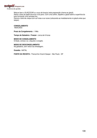 Misture bem o GLAÇÚCAR e o suco de laranja (esta preparação chama-se glacê).
Retire o bolo do papel alumínio e do pano. Com uma colher, espalhe o glacê sobre a superfície do
bolo formando uma camada fina.
Decore o bolo de uísque com as frutas e as nozes (colocando-as imediatamente no glacê antes que
seque).


CONGELAMENTO
INDICADO

Prazo de Congelamento : 1 Mês

Tempo de Geladeira / Freezer : cerca de 6 horas

MODO DE CONGELAMENTO
Embale, extraia o ar, etiquete e congele.

MODO DE DESCONGELAMENTO
Na geladeira, sem retirar da embalagem.

Ocasião : NATAL

FONTE DA RECEITA : Therezinha Vicenti Gaspar - São Paulo - SP




                                                                                           108
 
