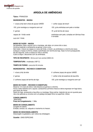 ARGOLA DE AMÊNDOAS
Típica : FRANCESA

INGREDIENTES - MASSA

1 xícara (chá) bem cheia de açúcar UNIÃO                1 colher (sopa) de kirsch

150 g de manteiga ou margarina sem sal                  150 g de amêndoas sem pele e moídas

5 gemas                                                 70 g de farinha de rosca

raspas de 1 limão verde                                 amêndoas sem pele, cortadas em lâminas finas
                                                        e torradas
suco de 1 limão


MODO DE FAZER - MASSA
Na batedeira, bata o açúcar com a manteiga, até obter um creme fofo e claro.
Continue batendo e acrescente as gemas, uma a uma.
Sem bater, misture as raspas e o suco de limão, o kirsch, as amêndoas e a farinha de rosca.
Coloque a massa na fôrma untada e polvilhada com farinha de trigo. Asse no forno preaquecido.
No dia seguinte, corte a massa ao meio e recheie.
Cubra a seguir, decorando com as amêndoas.

TIPO DE RECIPIENTE : fôrma com furo central (3000 ml)

TEMPERATURA : moderada (180º C)

TEMPO DE FORNO : cerca de 40 minutos

INGREDIENTES - RECHEIO E COBERTURA

1 xícara (chá) de leite                                 6 colheres (sopa) de açúcar UNIÃO

2 gemas                                                 1 colher (chá) de essência de baunilha

3 colheres (sopa) de farinha de trigo                   150 g de manteiga ou margarina sem sal


MODO DE FAZER - RECHEIO E COBERTURA
Reserve 1/2 xícara do leite e nele dissolva as gemas e a farinha.
Ferva o leite restante com o açúcar, acrescente a primeira mistura e deixe engrossar em fogo baixo,
sem parar de mexer.
Retire do fogo, acrescente a baunilha e a manteiga. Deixe esfriar, batendo de vez em quando para
não criar película ou envolva com um pedaço de papel filme na superfície. Utilize.

CONGELAMENTO
INDICADO
Prazo de Congelamento : 1 Mês

MODO DE CONGELAMENTO
Congele em aberto.
Embale, extraia o ar, etiquete e mantenha no freezer.

MODO DE DESCONGELAMENTO
Descongele na geladeira, sem retirar da embalagem.

Ocasião : DIAS ESPECIAIS




                                                                                                 11
 