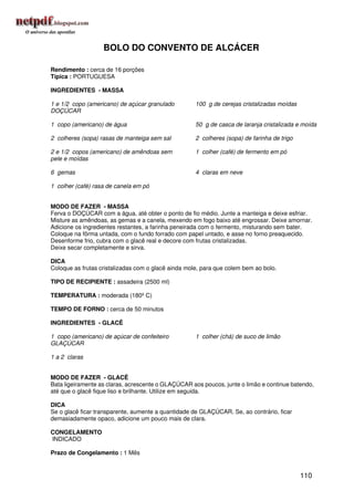 BOLO DO CONVENTO DE ALCÁCER

Rendimento : cerca de 16 porções
Típica : PORTUGUESA

INGREDIENTES - MASSA

1 e 1/2 copo (americano) de açúcar granulado         100 g de cerejas cristalizadas moídas
DOÇÚCAR

1 copo (americano) de água                           50 g de casca de laranja cristalizada e moída

2 colheres (sopa) rasas de manteiga sem sal          2 colheres (sopa) de farinha de trigo

2 e 1/2 copos (americano) de amêndoas sem            1 colher (café) de fermento em pó
pele e moídas

6 gemas                                              4 claras em neve

1 colher (café) rasa de canela em pó


MODO DE FAZER - MASSA
Ferva o DOÇÚCAR com a água, até obter o ponto de fio médio. Junte a manteiga e deixe esfriar.
Misture as amêndoas, as gemas e a canela, mexendo em fogo baixo até engrossar. Deixe amornar.
Adicione os ingredientes restantes, a farinha peneirada com o fermento, misturando sem bater.
Coloque na fôrma untada, com o fundo forrado com papel untado, e asse no forno preaquecido.
Desenforme frio, cubra com o glacê real e decore com frutas cristalizadas.
Deixe secar completamente e sirva.

DICA
Coloque as frutas cristalizadas com o glacê ainda mole, para que colem bem ao bolo.

TIPO DE RECIPIENTE : assadeira (2500 ml)

TEMPERATURA : moderada (180º C)

TEMPO DE FORNO : cerca de 50 minutos

INGREDIENTES - GLACÊ

1 copo (americano) de açúcar de confeiteiro          1 colher (chá) de suco de limão
GLAÇÚCAR

1 a 2 claras


MODO DE FAZER - GLACÊ
Bata ligeiramente as claras, acrescente o GLAÇÚCAR aos poucos, junte o limão e continue batendo,
até que o glacê fique liso e brilhante. Utilize em seguida.

DICA
Se o glacê ficar transparente, aumente a quantidade de GLAÇÚCAR. Se, ao contrário, ficar
demasiadamente opaco, adicione um pouco mais de clara.

CONGELAMENTO
INDICADO

Prazo de Congelamento : 1 Mês


                                                                                             110
 