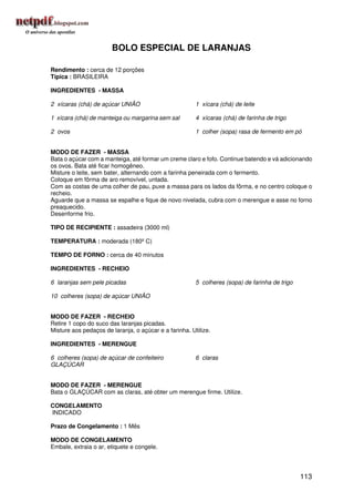 BOLO ESPECIAL DE LARANJAS

Rendimento : cerca de 12 porções
Típica : BRASILEIRA

INGREDIENTES - MASSA

2 xícaras (chá) de açúcar UNIÃO                         1 xícara (chá) de leite

1 xícara (chá) de manteiga ou margarina sem sal         4 xícaras (chá) de farinha de trigo

2 ovos                                                  1 colher (sopa) rasa de fermento em pó


MODO DE FAZER - MASSA
Bata o açúcar com a manteiga, até formar um creme claro e fofo. Continue batendo e vá adicionando
os ovos. Bata até ficar homogêneo.
Misture o leite, sem bater, alternando com a farinha peneirada com o fermento.
Coloque em fôrma de aro removível, untada.
Com as costas de uma colher de pau, puxe a massa para os lados da fôrma, e no centro coloque o
recheio.
Aguarde que a massa se espalhe e fique de novo nivelada, cubra com o merengue e asse no forno
preaquecido.
Desenforme frio.

TIPO DE RECIPIENTE : assadeira (3000 ml)

TEMPERATURA : moderada (180º C)

TEMPO DE FORNO : cerca de 40 minutos

INGREDIENTES - RECHEIO

6 laranjas sem pele picadas                             5 colheres (sopa) de farinha de trigo

10 colheres (sopa) de açúcar UNIÃO


MODO DE FAZER - RECHEIO
Retire 1 copo do suco das laranjas picadas.
Misture aos pedaços de laranja, o açúcar e a farinha. Utilize.

INGREDIENTES - MERENGUE

6 colheres (sopa) de açúcar de confeiteiro              6 claras
GLAÇÚCAR


MODO DE FAZER - MERENGUE
Bata o GLAÇÚCAR com as claras, até obter um merengue firme. Utilize.

CONGELAMENTO
INDICADO

Prazo de Congelamento : 1 Mês

MODO DE CONGELAMENTO
Embale, extraia o ar, etiquete e congele.




                                                                                                113
 