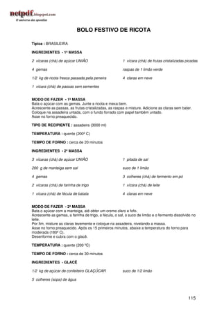 BOLO FESTIVO DE RICOTA

Típica : BRASILEIRA

INGREDIENTES - 1ª MASSA

2 xícaras (chá) de açúcar UNIÃO                        1 xícara (chá) de frutas cristalizadas picadas

4 gemas                                                raspas de 1 limão verde

1/2 kg de ricota fresca passada pela peneira           4 claras em neve

1 xícara (chá) de passas sem sementes


MODO DE FAZER - 1ª MASSA
Bata o açúcar com as gemas. Junte a ricota e mexa bem.
Acrescente as passas, as frutas cristalizadas, as raspas e misture. Adicione as claras sem bater.
Coloque na assadeira untada, com o fundo forrado com papel também untado.
Asse no forno preaquecido.

TIPO DE RECIPIENTE : assadeira (3000 ml)

TEMPERATURA : quente (200º C)

TEMPO DE FORNO : cerca de 20 minutos

INGREDIENTES - 2ª MASSA

3 xícaras (chá) de açúcar UNIÃO                        1 pitada de sal

200 g de manteiga sem sal                              suco de 1 limão

4 gemas                                                3 colheres (chá) de fermento em pó

2 xícaras (chá) de farinha de trigo                    1 xícara (chá) de leite

1 xícara (chá) de fécula de batata                     4 claras em neve


MODO DE FAZER - 2ª MASSA
Bata o açúcar com a manteiga, até obter um creme claro e fofo.
Acrescente as gemas, a farinha de trigo, a fécula, o sal, o suco de limão e o fermento dissolvido no
leite.
Por fim, misture as claras levemente e coloque na assadeira, nivelando a massa.
Asse no forno preaquecido. Após os 15 primeiros minutos, abaixe a temperatura do forno para
moderada (180º C).
Desenforme e cubra com o glacê.

TEMPERATURA : quente (200 ºC)

TEMPO DE FORNO : cerca de 30 minutos

INGREDIENTES - GLACÊ

1/2 kg de açúcar de confeiteiro GLAÇÚCAR               suco de 1/2 limão

5 colheres (sopa) de água




                                                                                               115
 