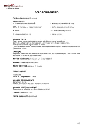 BOLO FORMIGUEIRO

Rendimento : cerca de 20 porções

INGREDIENTES
2 xícaras (chá) de açúcar UNIÃO                           3 xícaras (chá) de farinha de trigo

200 g de manteiga ou margarina sem sal                    1 colher (sopa) de fermento em pó

4 gemas                                                   100 g de chocolate granulado

1 xícara (chá) de leite frio                              4 claras em neve


MODO DE FAZER
Bata o açúcar com a manteiga e as gemas, até obter um creme homogêneo.
Sem bater, adicione o leite alternado com a farinha e o fermento peneirados juntos.
Misture delicadamente o granulado e as claras.
Coloque na fôrma untada, o fundo forrado com papel também untado, e asse no forno preaquecido.
Desenforme morno.

VARIAÇÃO
Se preferir, substitua o leite por leite de coco. Neste caso, reduza a farinha para 2 e 1/2 xícaras (chá)
e adicione 1/2 xícara de coco ralado seco.

TIPO DE RECIPIENTE : fôrma com furo central (3000 ml)

TEMPERATURA : moderada (180º C)

TEMPO DE FORNO : cerca de 40 minutos


CONGELAMENTO

INDICADO
Prazo de Congelamento : 1 Mês

MODO DE CONGELAMENTO
Congele em aberto.
Embale, extraia o ar, etiquete e mantenha no freezer.

MODO DE DESCONGELAMENTO
Descongele na geladeira, fora da embalagem original.

Ocasião : TODOS OS DIAS

FONTE DA RECEITA : DOCELAR




                                                                                                    117
 