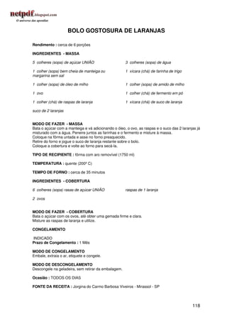 BOLO GOSTOSURA DE LARANJAS

Rendimento : cerca de 6 porções

INGREDIENTES - MASSA

5 colheres (sopa) de açúcar UNIÃO                    3 colheres (sopa) de água

1 colher (sopa) bem cheia de manteiga ou             1 xícara (chá) de farinha de trigo
margarina sem sal

1 colher (sopa) de óleo de milho                     1 colher (sopa) de amido de milho

1 ovo                                                1 colher (chá) de fermento em pó

1 colher (chá) de raspas de laranja                  1 xícara (chá) de suco de laranja

suco de 2 laranjas


MODO DE FAZER - MASSA
Bata o açúcar com a manteiga e vá adicionando o óleo, o ovo, as raspas e o suco das 2 laranjas já
misturado com a água. Peneire juntos as farinhas e o fermento e misture à massa.
Coloque na fôrma untada e asse no forno preaquecido.
Retire do forno e jogue o suco de laranja restante sobre o bolo.
Coloque a cobertura e volte ao forno para secá-la.

TIPO DE RECIPIENTE : fôrma com aro removível (1750 ml)

TEMPERATURA : quente (200º C)

TEMPO DE FORNO : cerca de 35 minutos

INGREDIENTES - COBERTURA

6 colheres (sopa) rasas de açúcar UNIÃO              raspas de 1 laranja

2 ovos


MODO DE FAZER - COBERTURA
Bata o açúcar com os ovos, até obter uma gemada firme e clara.
Misture as raspas de laranja e utilize.

CONGELAMENTO

INDICADO
Prazo de Congelamento : 1 Mês

MODO DE CONGELAMENTO
Embale, extraia o ar, etiquete e congele.

MODO DE DESCONGELAMENTO
Descongele na geladeira, sem retirar da embalagem.

Ocasião : TODOS OS DIAS

FONTE DA RECEITA : Jorgina do Carmo Barbosa Viveiros - Mirassol - SP




                                                                                            118
 