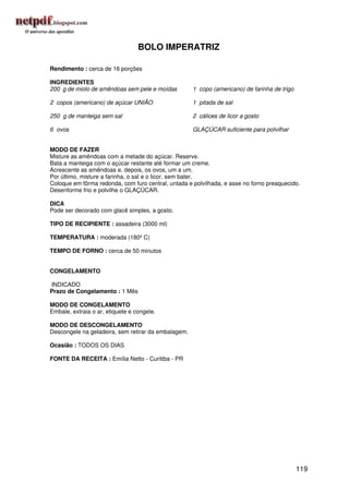 BOLO IMPERATRIZ

Rendimento : cerca de 16 porções

INGREDIENTES
200 g de miolo de amêndoas sem pele e moídas         1 copo (americano) de farinha de trigo

2 copos (americano) de açúcar UNIÃO                  1 pitada de sal

250 g de manteiga sem sal                            2 cálices de licor a gosto

6 ovos                                               GLAÇÚCAR suficiente para polvilhar


MODO DE FAZER
Misture as amêndoas com a metade do açúcar. Reserve.
Bata a manteiga com o açúcar restante até formar um creme.
Acrescente as amêndoas e, depois, os ovos, um a um.
Por último, misture a farinha, o sal e o licor, sem bater.
Coloque em fôrma redonda, com furo central, untada e polvilhada, e asse no forno preaquecido.
Desenforme frio e polvilhe o GLAÇÚCAR.

DICA
Pode ser decorado com glacê simples, a gosto.

TIPO DE RECIPIENTE : assadeira (3000 ml)

TEMPERATURA : moderada (180º C)

TEMPO DE FORNO : cerca de 50 minutos


CONGELAMENTO

INDICADO
Prazo de Congelamento : 1 Mês

MODO DE CONGELAMENTO
Embale, extraia o ar, etiquete e congele.

MODO DE DESCONGELAMENTO
Descongele na geladeira, sem retirar da embalagem.

Ocasião : TODOS OS DIAS

FONTE DA RECEITA : Emília Netto - Curitiba - PR




                                                                                              119
 