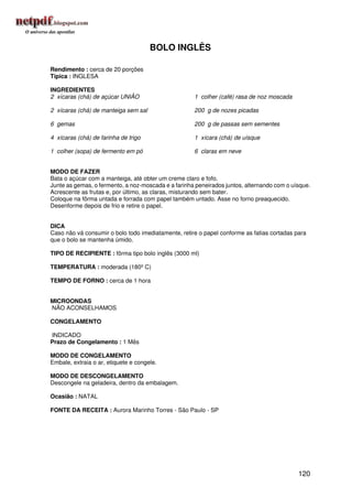 BOLO INGLÊS

Rendimento : cerca de 20 porções
Típica : INGLESA

INGREDIENTES
2 xícaras (chá) de açúcar UNIÃO                      1 colher (café) rasa de noz moscada

2 xícaras (chá) de manteiga sem sal                  200 g de nozes picadas

6 gemas                                              200 g de passas sem sementes

4 xícaras (chá) de farinha de trigo                  1 xícara (chá) de uísque

1 colher (sopa) de fermento em pó                    6 claras em neve


MODO DE FAZER
Bata o açúcar com a manteiga, até obter um creme claro e fofo.
Junte as gemas, o fermento, a noz-moscada e a farinha peneirados juntos, alternando com o uísque.
Acrescente as frutas e, por último, as claras, misturando sem bater.
Coloque na fôrma untada e forrada com papel também untado. Asse no forno preaquecido.
Desenforme depois de frio e retire o papel.


DICA
Caso não vá consumir o bolo todo imediatamente, retire o papel conforme as fatias cortadas para
que o bolo se mantenha úmido.

TIPO DE RECIPIENTE : fôrma tipo bolo inglês (3000 ml)

TEMPERATURA : moderada (180º C)

TEMPO DE FORNO : cerca de 1 hora


MICROONDAS
NÃO ACONSELHAMOS

CONGELAMENTO

INDICADO
Prazo de Congelamento : 1 Mês

MODO DE CONGELAMENTO
Embale, extraia o ar, etiquete e congele.

MODO DE DESCONGELAMENTO
Descongele na geladeira, dentro da embalagem.

Ocasião : NATAL

FONTE DA RECEITA : Aurora Marinho Torres - São Paulo - SP




                                                                                            120
 