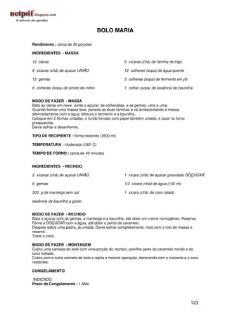 BOLO MARIA

Rendimento : cerca de 30 porções

INGREDIENTES - MASSA

12 claras                                          6 xícaras (chá) de farinha de trigo

6 xícaras (chá) de açúcar UNIÃO                    12 colheres (sopa) de água quente

12 gemas                                           2 colheres (sopa) de fermento em pó

6 colheres (sopa) de amido de milho                1 colher (sopa) de essência de baunilha


MODO DE FAZER - MASSA
Bata as claras em neve. Junte o açúcar, às colheradas, e as gemas, uma a uma.
Quando formar uma massa leve, peneire as duas farinhas e vá acrescentando à massa,
alternadamente com a água. Misture o fermento e a baunilha.
Coloque em 2 fôrmas untadas, o fundo forrado com papel também untado, e asse no forno
preaquecido.
Deixe esfriar e desenforme.

TIPO DE RECIPIENTE : fôrma redonda (3500 ml)

TEMPERATURA : moderada (180º C)

TEMPO DE FORNO : cerca de 40 minutos


INGREDIENTES - RECHEIO

2 xícaras (chá) de açúcar UNIÃO                    1 xícara (chá) de açúcar granulado DOÇÚCAR

6 gemas                                            1/2 xícara (chá) de água (100 ml)

500 g de manteiga sem sal                          1 xícara (chá) de coco ralado

essência de baunilha a gosto


MODO DE FAZER - RECHEIO
Bata o açúcar com as gemas, a manteiga e a baunilha, até obter um creme homogêneo. Reserve.
Ferva o DOÇÚCAR com a água, até obter o ponto de caramelo.
Despeje sobre uma pedra, já untada. Deixe esfriar completamente, moa com o rolo de massa e
reserve.
Toste o coco.

MODO DE FAZER - MONTAGEM
Cubra uma camada do bolo com uma porção do recheio, polvilhe parte do caramelo moído e do
coco tostado.
Cubra com a outra camada de bolo e repita a mesma operação, decorando com o crocante e o coco
restantes.

CONGELAMENTO

INDICADO
Prazo de Congelamento : 1 Mês




                                                                                         123
 