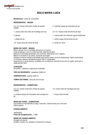 BOLO MARIA LUIZA

Rendimento : cerca de 12 porções

INGREDIENTES - MASSA

2 e 1/2 xícaras (chá) bem cheias de açúcar              5 colheres (sopa) de chocolate em pó
UNIÃO

1 xícara (chá) mal cheia de manteiga sem sal            2 e 1/2 xícaras (chá) de farinha de trigo

5 gemas                                                 1 xícara (chá) mal cheia de iogurte tradicional

1 pitada de sal                                         1 colher (sopa) de fermento em pó

1/2 xícara (chá) de creme de leite                      5 claras em neve


MODO DE FAZER - MASSA
Bata o açúcar com a manteiga até formar um creme.
Junte as gemas, o sal e o creme de leite, batendo sempre.
Adicione o chocolate peneirado com a farinha, alternando com o iogurte.
Misture o fermento e as claras, mexendo sem bater.
Coloque na fôrma untada e polvilhada com farinha. Asse no forno preaquecido. Após os primeiros
15 minutos, abaixe a temperatura para 180º C (moderada).
Desenforme e, ainda quente, umedeça com a cobertura, fazendo furos com um palito, para que a
calda penetre bem.

VARIAÇÃO
Se preferir, substitua o iogurte por coalhada.

TIPO DE RECIPIENTE : assadeira (3000 ml)

TEMPERATURA : quente (200º C)

TEMPO DE FORNO : cerca de 45 minutos


INGREDIENTES - COBERTURA

2 e 1/2 xícaras (chá) bem cheias de açúcar              1/2 xícara (chá) de manteiga sem sal
UNIÃO

2 colheres (sopa) de chocolate meio amargo em           1 xícara (chá) de leite
pó


MODO DE FAZER - COBERTURA
Leve todos os ingredientes ao fogo, mexendo, e deixe ferver por 5 minutos.
Utilize quente.

CONGELAMENTO

INDICADO
Prazo de Congelamento : 1 Mês

MODO DE CONGELAMENTO
Congele em aberto.
Embale, extraia o ar, etiquete e mantenha no freezer.


                                                                                                125
 