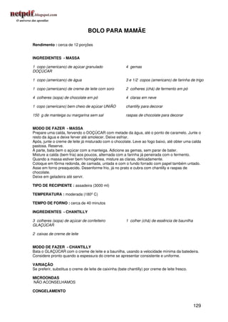 BOLO PARA MAMÃE

Rendimento : cerca de 12 porções


INGREDIENTES - MASSA

1 copo (americano) de açúcar granulado                   4 gemas
DOÇÚCAR

1 copo (americano) de água                               3 e 1/2 copos (americano) de farinha de trigo

1 copo (americano) de creme de leite com soro            2 colheres (chá) de fermento em pó

4 colheres (sopa) de chocolate em pó                     4 claras em neve

1 copo (americano) bem cheio de açúcar UNIÃO             chantilly para decorar

150 g de manteiga ou margarina sem sal                   raspas de chocolate para decorar


MODO DE FAZER - MASSA
Prepare uma calda, fervendo o DOÇÚCAR com metade da água, até o ponto de caramelo. Junte o
resto da água e deixe ferver até amolecer. Deixe esfriar.
Após, junte o creme de leite já misturado com o chocolate. Leve ao fogo baixo, até obter uma calda
pastosa. Reserve.
À parte, bata bem o açúcar com a manteiga. Adicione as gemas, sem parar de bater.
Misture a calda (bem fria) aos poucos, alternada com a farinha já peneirada com o fermento.
Quando a massa estiver bem homogênea, misture as claras, delicadamente.
Coloque em fôrma redonda, de camada, untada e com o fundo forrado com papel também untado.
Asse em forno preaquecido. Desenforme frio, já no prato e cubra com chantilly e raspas de
chocolate.
Deixe em geladeira até servir.

TIPO DE RECIPIENTE : assadeira (3000 ml)

TEMPERATURA : moderada (180º C)

TEMPO DE FORNO : cerca de 40 minutos

INGREDIENTES - CHANTILLY

3 colheres (sopa) de açúcar de confeiteiro               1 colher (chá) de essência de baunilha
GLAÇÚCAR

2 caixas de creme de leite


MODO DE FAZER - CHANTILLY
Bata o GLAÇÚCAR com o creme de leite e a baunilha, usando a velocidade mínima da batedeira.
Considere pronto quando a espessura do creme se apresentar consistente e uniforme.

VARIAÇÃO
Se preferir, substitua o creme de leite de caixinha (bate chantilly) por creme de leite fresco.

MICROONDAS
NÃO ACONSELHAMOS

CONGELAMENTO


                                                                                                  129
 