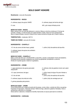 BOLO SAINT HONORÉ

Rendimento : cerca de 30 porções


INGREDIENTES - MASSA

8 colheres (sopa) de açúcar UNIÃO                    8 colheres (sopa) de farinha de trigo

8 ovos                                               400 g de massa folhada pronta


MODO DE FAZER - MASSA
Bata o açúcar com os ovos até dobrarem o volume. Misture a farinha e divida por 2 formas de
camada, untadas, o fundo forrado com papel também untado. Asse em forno preaquecido.
Abra a massa folhada e recorte 2 discos como mesmo tamanho do pão de ló. Asse e reserve.

TEMPERATURA : moderada (180º C)

TEMPO DE FORNO : cerca de 40 minutos


INGREDIENTES - CHANTILLY

1/2 litro de creme de leite fresco, gelado           1 colher (chá) de essência de baunilha

3 colheres (sopa) de açúcar de confeiteiro
GLAÇÚCAR


MODO DE FAZER - CHANTILLY
Bata o creme de leite com o GLAÇÚCAR e a baunilha, usando a velocidade mínima da batedeira.
Considere pronto quando a espessura do creme se apresentar consistente e uniforme.
Divida em 2 partes iguais e reserve na geladeira.


INGREDIENTES - CREME

1 copo (americano) de açúcar granulado               2 colheres (chá) de gelatina incolor sem sabor
DOÇÚCAR                                              (8 g)

1/2 copo (americano) de água                         1 colher (sopa) de água fria para hidratar a
                                                     gelatina
1/2 litro de leite                                   1 colher (chá) de essência de baunilha

5 colheres (sopa) de amido de milho                  1 colher (chá) de manteiga sem sal

5 gemas passadas pela peneira


MODO DE FAZER - CREME
Ferva DOÇÚCAR com a água em ponto de fio grosso. Junte o leite, o amido de milho e as gemas.
Engrosse no fogo baixo, mexendo sempre. Retire do fogo, adicione a gelatina hidratada, mexa e
acrescente a baunilha e a manteiga.
Deixe esfriar e adicione a metade do chantilly reservando um pouco para barrar as laterais.


INGREDIENTES - CAROLINA




                                                                                              133
 