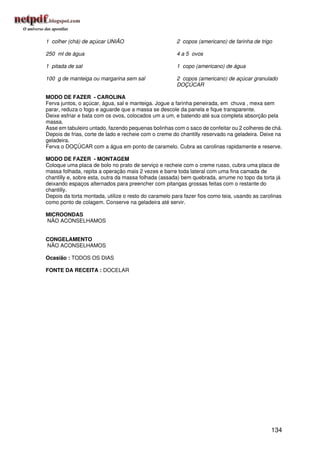 1 colher (chá) de açúcar UNIÃO                        2 copos (americano) de farinha de trigo

250 ml de água                                        4 a 5 ovos

1 pitada de sal                                       1 copo (americano) de água

100 g de manteiga ou margarina sem sal                2 copos (americano) de açúcar granulado
                                                      DOÇÚCAR

MODO DE FAZER - CAROLINA
Ferva juntos, o açúcar, água, sal e manteiga. Jogue a farinha peneirada, em chuva , mexa sem
parar, reduza o fogo e aguarde que a massa se descole da panela e fique transparente.
Deixe esfriar e bata com os ovos, colocados um a um, e batendo até sua completa absorção pela
massa.
Asse em tabuleiro untado, fazendo pequenas bolinhas com o saco de confeitar ou 2 colheres de chá.
Depois de frias, corte de lado e recheie com o creme do chantilly reservado na geladeira. Deixe na
geladeira.
Ferva o DOÇÚCAR com a água em ponto de caramelo. Cubra as carolinas rapidamente e reserve.

MODO DE FAZER - MONTAGEM
Coloque uma placa de bolo no prato de serviço e recheie com o creme russo, cubra uma placa de
massa folhada, repita a operação mais 2 vezes e barre toda lateral com uma fina camada de
chantilly e, sobre esta, outra da massa folhada (assada) bem quebrada, arrume no topo da torta já
deixando espaços alternados para preencher com pitangas grossas feitas com o restante do
chantilly.
Depois da torta montada, utilize o resto do caramelo para fazer fios como teia, usando as carolinas
como ponto de colagem. Conserve na geladeira até servir.

MICROONDAS
NÃO ACONSELHAMOS


CONGELAMENTO
NÃO ACONSELHAMOS

Ocasião : TODOS OS DIAS

FONTE DA RECEITA : DOCELAR




                                                                                              134
 