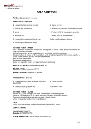BOLO SANDWICH

Rendimento : cerca de 24 porções

INGREDIENTES - MASSA

2 xícaras (chá) de manteiga sem sal                    5 claras em neve

2 latas de leite condensado                            2 xícaras (chá) de frutas cristalizadas picadas

5 gemas                                                1/2 xícara (chá) de passas sem sementes

1 pitada de sal                                        1 xícara (chá) de nozes picadas

3 xícaras (chá) rasas de farinha de trigo              frutas cristalizadas para decorar

1 colher (sopa) de fermento em pó


MODO DE FAZER - MASSA
Bata a manteiga. Junte o leite condensado, em seguida, as gemas e o sal, e continue batendo até
obter um creme homogêneo.
Misture lentamente a farinha peneirada com o fermento e, por último, as claras.
Coloque metade da massa na fôrma untada, o fundo forrado com papel também untado, espalhe as
frutas, passas e nozes, e cubra com a massa restante.
Asse no forno preaquecido.
Deixe esfriar e desenforme.
Cubra com o glacê e decore com algumas frutas cristalizadas.

TIPO DE RECIPIENTE : fôrma redonda (4000 ml)

TEMPERATURA : moderada (180º C)

TEMPO DE FORNO : cerca de 40 minutos


INGREDIENTES - GLACÊ

2 xícaras (chá) mal cheias de açúcar granulado         2 claras em neve
DOÇÚCAR

1 xícara (chá) de água (200 ml)                        suco de 1/2 limão


MODO DE FAZER - GLACÊ
Ferva o DOÇÚCAR com água, até obter uma calda em ponto de fio grosso.
Retire do fogo e jogue sobre as claras, sem parar de bater, até terminar a calda.
Coloque o suco de limão e bata até engrossar e ficar brilhante.
Utilize em seguida, rapidamente, para não secar.

DICA
Utilize uma faca molhada em água quente para ajudar a cobrir o bolo.

CONGELAMENTO

NÃO ACONSELHAMOS
Ocasião : DIAS ESPECIAIS

FONTE DA RECEITA : Tereza Izaque - Piracicaba - SP


                                                                                               135
 