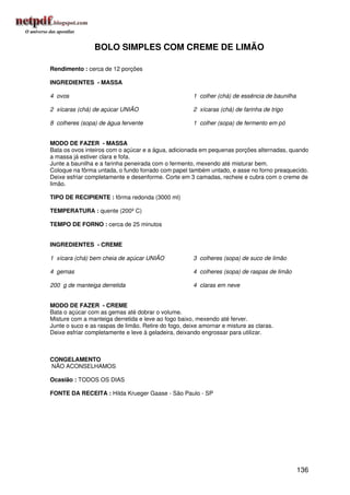 BOLO SIMPLES COM CREME DE LIMÃO

Rendimento : cerca de 12 porções

INGREDIENTES - MASSA

4 ovos                                                1 colher (chá) de essência de baunilha

2 xícaras (chá) de açúcar UNIÃO                       2 xícaras (chá) de farinha de trigo

8 colheres (sopa) de água fervente                    1 colher (sopa) de fermento em pó


MODO DE FAZER - MASSA
Bata os ovos inteiros com o açúcar e a água, adicionada em pequenas porções alternadas, quando
a massa já estiver clara e fofa.
Junte a baunilha e a farinha peneirada com o fermento, mexendo até misturar bem.
Coloque na fôrma untada, o fundo forrado com papel também untado, e asse no forno preaquecido.
Deixe esfriar completamente e desenforme. Corte em 3 camadas, recheie e cubra com o creme de
limão.

TIPO DE RECIPIENTE : fôrma redonda (3000 ml)

TEMPERATURA : quente (200º C)

TEMPO DE FORNO : cerca de 25 minutos


INGREDIENTES - CREME

1 xícara (chá) bem cheia de açúcar UNIÃO              3 colheres (sopa) de suco de limão

4 gemas                                               4 colheres (sopa) de raspas de limão

200 g de manteiga derretida                           4 claras em neve


MODO DE FAZER - CREME
Bata o açúcar com as gemas até dobrar o volume.
Misture com a manteiga derretida e leve ao fogo baixo, mexendo até ferver.
Junte o suco e as raspas de limão. Retire do fogo, deixe amornar e misture as claras.
Deixe esfriar completamente e leve à geladeira, deixando engrossar para utilizar.



CONGELAMENTO
NÃO ACONSELHAMOS

Ocasião : TODOS OS DIAS

FONTE DA RECEITA : Hilda Krueger Gaase - São Paulo - SP




                                                                                               136
 