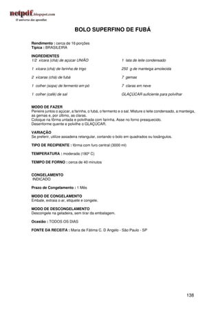 BOLO SUPERFINO DE FUBÁ

Rendimento : cerca de 16 porções
Típica : BRASILEIRA

INGREDIENTES
1/2 xícara (chá) de açúcar UNIÃO                        1 lata de leite condensado

1 xícara (chá) de farinha de trigo                      250 g de manteiga amolecida

2 xícaras (chá) de fubá                                 7 gemas

1 colher (sopa) de fermento em pó                       7 claras em neve

1 colher (café) de sal                                  GLAÇÚCAR suficiente para polvilhar


MODO DE FAZER
Peneire juntos o açúcar, a farinha, o fubá, o fermento e o sal. Misture o leite condensado, a manteiga,
as gemas e, por último, as claras.
Coloque na fôrma untada e polvilhada com farinha. Asse no forno preaquecido.
Desenforme quente e polvilhe o GLAÇÚCAR.

VARIAÇÃO
Se preferir, utilize assadeira retangular, cortando o bolo em quadrados ou losângulos.

TIPO DE RECIPIENTE : fôrma com furo central (3000 ml)

TEMPERATURA : moderada (180º C)

TEMPO DE FORNO : cerca de 40 minutos


CONGELAMENTO
INDICADO

Prazo de Congelamento : 1 Mês

MODO DE CONGELAMENTO
Embale, extraia o ar, etiquete e congele.

MODO DE DESCONGELAMENTO
Descongele na geladeira, sem tirar da embalagem.

Ocasião : TODOS OS DIAS

FONTE DA RECEITA : Maria de Fátima C. D Angelo - São Paulo - SP




                                                                                                 138
 