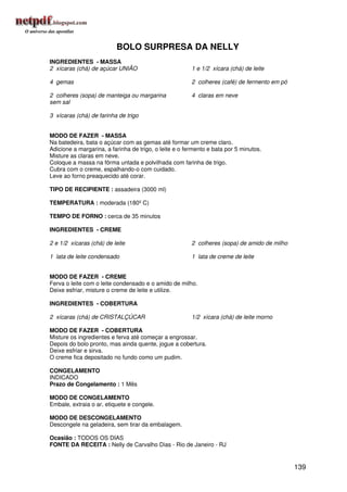 BOLO SURPRESA DA NELLY
INGREDIENTES - MASSA
2 xícaras (chá) de açúcar UNIÃO                         1 e 1/2 xícara (chá) de leite

4 gemas                                                 2 colheres (café) de fermento em pó

2 colheres (sopa) de manteiga ou margarina              4 claras em neve
sem sal

3 xícaras (chá) de farinha de trigo


MODO DE FAZER - MASSA
Na batedeira, bata o açúcar com as gemas até formar um creme claro.
Adicione a margarina, a farinha de trigo, o leite e o fermento e bata por 5 minutos.
Misture as claras em neve.
Coloque a massa na fôrma untada e polvilhada com farinha de trigo.
Cubra com o creme, espalhando-o com cuidado.
Leve ao forno preaquecido até corar.

TIPO DE RECIPIENTE : assadeira (3000 ml)

TEMPERATURA : moderada (180º C)

TEMPO DE FORNO : cerca de 35 minutos

INGREDIENTES - CREME

2 e 1/2 xícaras (chá) de leite                          2 colheres (sopa) de amido de milho

1 lata de leite condensado                              1 lata de creme de leite


MODO DE FAZER - CREME
Ferva o leite com o leite condensado e o amido de milho.
Deixe esfriar, misture o creme de leite e utilize.

INGREDIENTES - COBERTURA

2 xícaras (chá) de CRISTALÇÚCAR                         1/2 xícara (chá) de leite morno

MODO DE FAZER - COBERTURA
Misture os ingredientes e ferva até começar a engrossar.
Depois do bolo pronto, mas ainda quente, jogue a cobertura.
Deixe esfriar e sirva.
O creme fica depositado no fundo como um pudim.

CONGELAMENTO
INDICADO
Prazo de Congelamento : 1 Mês

MODO DE CONGELAMENTO
Embale, extraia o ar, etiquete e congele.

MODO DE DESCONGELAMENTO
Descongele na geladeira, sem tirar da embalagem.

Ocasião : TODOS OS DIAS
FONTE DA RECEITA : Nelly de Carvalho Dias - Rio de Janeiro - RJ


                                                                                              139
 