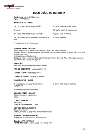 BOLO SUÍÇO DE CENOURA
Rendimento : cerca de 12 porções
Típica : FRANCESA

INGREDIENTES - MASSA

1 e 1/2 xícara (chá) de açúcar UNIÃO                    1 colher (café) de canela em pó

6 gemas                                                 1/2 colher (café) de cravo moído

3/4 xícara (chá) de cenoura crua ralada                 raspas e suco de 1 limão

1 e 3/4 xícara (chá) de amêndoas moídas com a           6 claras em neve
pele

1 xícara (chá) de farinha de rosca


MODO DE FAZER - MASSA
Bata o açúcar com as gemas, até obter uma creme claro e fofo. Reserve.
Misture a cenoura com as amêndoas, a farinha de rosca, a canela, o cravo e o limão. Bata junto com
o creme reservado.
Junte as claras, delicadamente.
Coloque a massa na fôrma untada e polvilhada com farinha de rosca. Asse no forno preaquecido.
Desenforme frio e cubra com o glacê.

VARIAÇÃO
Se preferir, substitua as amêndoas por avelãs.

TIPO DE RECIPIENTE : assadeira (3000 ml)

TEMPERATURA : moderada (180º C)

TEMPO DE FORNO : cerca de 30 minutos

INGREDIENTES - GLACÊ

2 xícaras (chá) de açúcar de confeiteiro                1 colher (chá) de suco de limão
GLAÇÚCAR

4 colheres (sopa) de água quente

MODO DE FAZER - GLACÊ
Bata bem todos os ingredientes.
Utilize.

CONGELAMENTO
INDICADO
Prazo de Congelamento : 1 Mês

MODO DE CONGELAMENTO
Congele em aberto.
Embale, extraia o ar, etiquete e mantenha no freezer.

MODO DE DESCONGELAMENTO
Descongele na geladeira, fora da embalagem.

Ocasião : DIAS ESPECIAIS
FONTE DA RECEITA : Emy Laubé - São Paulo - SP


                                                                                             140
 