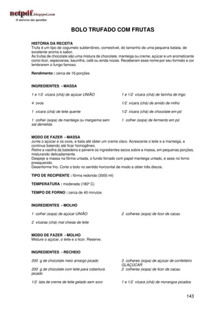 BOLO TRUFADO COM FRUTAS

HISTÓRIA DA RECEITA
Trufa é um tipo de cogumelo subterrâneo, comestível, do tamanho de uma pequena batata, de
excelente aroma e sabor.
As trufas de chocolate são uma mistura de chocolate, manteiga ou creme, açúcar e um aromatizante
como licor, especiarias, baunilha, café ou ainda nozes. Receberam esse nome por seu formato e cor
lembrarem o fungo famoso.

Rendimento : cerca de 16 porções


INGREDIENTES - MASSA

1 e 1/2 xícara (chá) de açúcar UNIÃO                 1 e 1/2 xícara (chá) de farinha de trigo

4 ovos                                               1/2 xícara (chá) de amido de milho

1 xícara (chá) de leite quente                       1/2 xícara (chá) de chocolate em pó

1 colher (sopa) de manteiga ou margarina sem         1 colher (sopa) de fermento em pó
sal derretida


MODO DE FAZER - MASSA
Junte o açúcar e os ovos, e bata até obter um creme claro. Acrescente o leite e a manteiga, e
continue batendo até ficar homogêneo.
Retire a vasilha da batedeira e peneire os ingredientes secos sobre a massa, em pequenas porções,
misturando delicadamente.
Despeje a massa na fôrma untada, o fundo forrado com papel manteiga untado, e asse no forno
preaquecido.
Desenforme frio. Corte o bolo no sentido horizontal de modo a obter três discos.

TIPO DE RECIPIENTE : fôrma redonda (3000 ml)

TEMPERATURA : moderada (180º C)

TEMPO DE FORNO : cerca de 40 minutos


INGREDIENTES - MOLHO

1 colher (sopa) de açúcar UNIÃO                      2 colheres (sopa) de licor de cacau

2 xícaras (chá) mal cheias de leite


MODO DE FAZER - MOLHO
Misture o açúcar, o leite e o licor. Reserve.


INGREDIENTES - RECHEIO

200 g de chocolate meio amargo picado                3 colheres (sopa) de açúcar de confeiteiro
                                                     GLAÇÚCAR
200 g de chocolate com leite para cobertura          2 colheres (sopa) de licor de cacau
picado

1/2 lata de creme de leite gelado sem soro           1 e 1/2 xícara (chá) de morangos picados


                                                                                                143
 