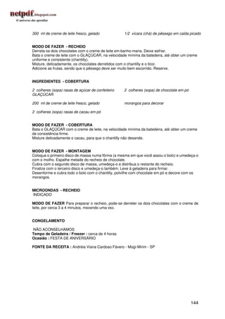 300 ml de creme de leite fresco, gelado            1/2 xícara (chá) de pêssego em calda picado


MODO DE FAZER - RECHEIO
Derreta os dois chocolates com o creme de leite em banho-maria. Deixe esfriar.
Bata o creme de leite com o GLAÇÚCAR, na velocidade mínima da batedeira, até obter um creme
uniforme e consistente (chantilly).
Misture, delicadamente, os chocolates derretidos com o chantilly e o licor.
Adicione as frutas, sendo que o pêssego deve ser muito bem escorrido. Reserve.


INGREDIENTES - COBERTURA

2 colheres (sopa) rasas de açúcar de confeiteiro   2 colheres (sopa) de chocolate em pó
GLAÇÚCAR

200 ml de creme de leite fresco, gelado            morangos para decorar

2 colheres (sopa) rasas de cacau em pó


MODO DE FAZER - COBERTURA
Bata o GLAÇÚCAR com o creme de leite, na velocidade mínima da batedeira, até obter um creme
de consistência firme.
Misture delicadamente o cacau, para que o chantilly não desande.


MODO DE FAZER - MONTAGEM
Coloque o primeiro disco de massa numa fôrma (a mesma em que você assou o bolo) e umedeça-o
com o molho. Espalhe metade do recheio de chocolate.
Cubra com o segundo disco de massa, umedeça-o e distribua o restante do recheio.
Finalize com o terceiro disco e umedeça-o também. Leve à geladeira para firmar.
Desenforme e cubra todo o bolo com o chantilly, polvilhe com chocolate em pó e decore com os
morangos.


MICROONDAS - RECHEIO
INDICADO

MODO DE FAZER Para preparar o recheio, pode-se derreter os dois chocolates com o creme de
leite, por cerca 3 a 4 minutos, mexendo uma vez.


CONGELAMENTO

NÃO ACONSELHAMOS
Tempo de Geladeira / Freezer : cerca de 4 horas
Ocasião : FESTA DE ANIVERSÁRIO

FONTE DA RECEITA : Andréia Viana Cardoso Fávero - Mogi-Mirim - SP




                                                                                          144
 