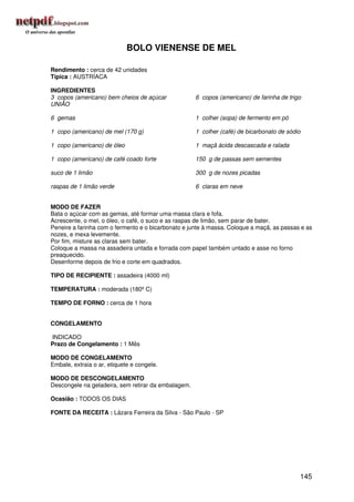 BOLO VIENENSE DE MEL

Rendimento : cerca de 42 unidades
Típica : AUSTRÍACA

INGREDIENTES
3 copos (americano) bem cheios de açúcar             6 copos (americano) de farinha de trigo
UNIÃO

6 gemas                                              1 colher (sopa) de fermento em pó

1 copo (americano) de mel (170 g)                    1 colher (café) de bicarbonato de sódio

1 copo (americano) de óleo                           1 maçã ácida descascada e ralada

1 copo (americano) de café coado forte               150 g de passas sem sementes

suco de 1 limão                                      300 g de nozes picadas

raspas de 1 limão verde                              6 claras em neve


MODO DE FAZER
Bata o açúcar com as gemas, até formar uma massa clara e fofa.
Acrescente, o mel, o óleo, o café, o suco e as raspas de limão, sem parar de bater.
Peneire a farinha com o fermento e o bicarbonato e junte à massa. Coloque a maçã, as passas e as
nozes, e mexa levemente.
Por fim, misture as claras sem bater.
Coloque a massa na assadeira untada e forrada com papel também untado e asse no forno
preaquecido.
Desenforme depois de frio e corte em quadrados.

TIPO DE RECIPIENTE : assadeira (4000 ml)

TEMPERATURA : moderada (180º C)

TEMPO DE FORNO : cerca de 1 hora


CONGELAMENTO

INDICADO
Prazo de Congelamento : 1 Mês

MODO DE CONGELAMENTO
Embale, extraia o ar, etiquete e congele.

MODO DE DESCONGELAMENTO
Descongele na geladeira, sem retirar da embalagem.

Ocasião : TODOS OS DIAS

FONTE DA RECEITA : Lázara Ferreira da Silva - São Paulo - SP




                                                                                           145
 