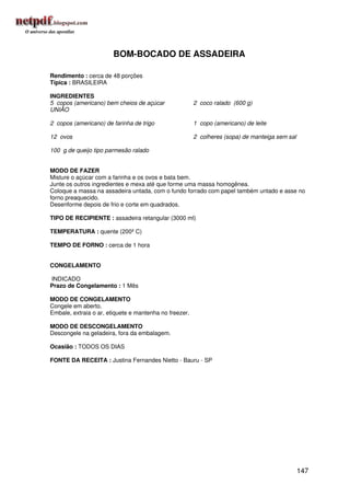 BOM-BOCADO DE ASSADEIRA

Rendimento : cerca de 48 porções
Típica : BRASILEIRA

INGREDIENTES
5 copos (americano) bem cheios de açúcar                2 coco ralado (600 g)
UNIÃO

2 copos (americano) de farinha de trigo                 1 copo (americano) de leite

12 ovos                                                 2 colheres (sopa) de manteiga sem sal

100 g de queijo tipo parmesão ralado


MODO DE FAZER
Misture o açúcar com a farinha e os ovos e bata bem.
Junte os outros ingredientes e mexa até que forme uma massa homogênea.
Coloque a massa na assadeira untada, com o fundo forrado com papel também untado e asse no
forno preaquecido.
Desenforme depois de frio e corte em quadrados.

TIPO DE RECIPIENTE : assadeira retangular (3000 ml)

TEMPERATURA : quente (200º C)

TEMPO DE FORNO : cerca de 1 hora


CONGELAMENTO

INDICADO
Prazo de Congelamento : 1 Mês

MODO DE CONGELAMENTO
Congele em aberto.
Embale, extraia o ar, etiquete e mantenha no freezer.

MODO DE DESCONGELAMENTO
Descongele na geladeira, fora da embalagem.

Ocasião : TODOS OS DIAS

FONTE DA RECEITA : Justina Fernandes Nietto - Bauru - SP




                                                                                                147
 