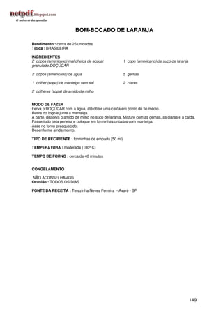BOM-BOCADO DE LARANJA

Rendimento : cerca de 25 unidades
Típica : BRASILEIRA

INGREDIENTES
2 copos (americano) mal cheios de açúcar              1 copo (americano) de suco de laranja
granulado DOÇÚCAR

2 copos (americano) de água                           5 gemas

1 colher (sopa) de manteiga sem sal                   2 claras

2 colheres (sopa) de amido de milho


MODO DE FAZER
Ferva o DOÇÚCAR com a água, até obter uma calda em ponto de fio médio.
Retire do fogo e junte a manteiga.
À parte, dissolva o amido de milho no suco de laranja. Misture com as gemas, as claras e a calda.
Passe tudo pela peneira e coloque em forminhas untadas com manteiga.
Asse no forno preaquecido.
Desenforme ainda morno.

TIPO DE RECIPIENTE : forminhas de empada (50 ml)

TEMPERATURA : moderada (180º C)

TEMPO DE FORNO : cerca de 40 minutos


CONGELAMENTO

NÃO ACONSELHAMOS
Ocasião : TODOS OS DIAS

FONTE DA RECEITA : Terezinha Neves Ferreira - Avaré - SP




                                                                                              149
 