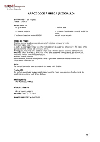 ARROZ DOCE À GREGA (RIZOGALLO)

Rendimento : 4 a 6 porções
Típica : GREGA

INGREDIENTES
150 g de arroz                                         1 litro de leite

1/2 fava de baunilha                                   2 colheres (sobremesa) rasas de amido de
                                                       milho
5 colheres (sopa) de açúcar UNIÃO                      canela em pó a gosto


MODO DE FAZER
Cozinhe o arroz lavado e escorrido, durante 5 minutos, em água fervente.
Retire do fogo e reserve.
À parte, leve ao fogo médio a baunilha misturada com o açúcar e o leite (reserve 1/2 xícara (chá)
para dissolver o amido), até começar a ferver.
Em seguida, misture o arroz e abaixe o fogo para o mínimo e deixe cozinhar até ficar macio.
Misture o amido de milho (já misturado com o leite) e cozinhe em fogo baixo, por 10 minutos,
mexendo sempre com uma colher de pau.
Retire a fava de baunilha.
Deixe amornar, coloque em copinhos e leve à geladeira, depois de completamente frios.
Sirva com a canela em pó.

DICA
Se o arroz ficar muito seco, acrescente um pouco mais de leite.

VARIAÇÃO
Se preferir, substitua a fava por essência de baunilha. Neste caso, adicione 1 colher (chá) da
essência somente no final, já fora do fogo.


MICROONDAS
NÃO ACONSELHAMOS


CONGELAMENTO

NÃO ACONSELHAMOS
Ocasião : TODOS OS DIAS

FONTE DA RECEITA : DOCELAR




                                                                                                 15
 
