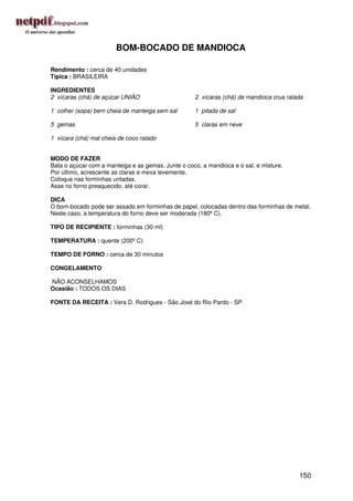 BOM-BOCADO DE MANDIOCA

Rendimento : cerca de 40 unidades
Típica : BRASILEIRA

INGREDIENTES
2 xícaras (chá) de açúcar UNIÃO                     2 xícaras (chá) de mandioca crua ralada

1 colher (sopa) bem cheia de manteiga sem sal       1 pitada de sal

5 gemas                                             5 claras em neve

1 xícara (chá) mal cheia de coco ralado


MODO DE FAZER
Bata o açúcar com a manteiga e as gemas. Junte o coco, a mandioca e o sal, e misture.
Por último, acrescente as claras e mexa levemente.
Coloque nas forminhas untadas.
Asse no forno preaquecido, até corar.

DICA
O bom-bocado pode ser assado em forminhas de papel, colocadas dentro das forminhas de metal.
Neste caso, a temperatura do forno deve ser moderada (180º C).

TIPO DE RECIPIENTE : forminhas (30 ml)

TEMPERATURA : quente (200º C)

TEMPO DE FORNO : cerca de 30 minutos

CONGELAMENTO

NÃO ACONSELHAMOS
Ocasião : TODOS OS DIAS

FONTE DA RECEITA : Vera D. Rodrigues - São José do Rio Pardo - SP




                                                                                         150
 