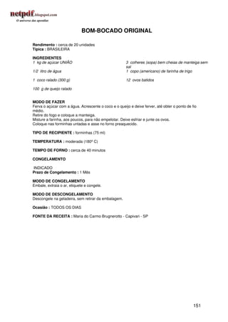 BOM-BOCADO ORIGINAL

Rendimento : cerca de 20 unidades
Típica : BRASILEIRA

INGREDIENTES
1 kg de açúcar UNIÃO                                  3 colheres (sopa) bem cheias de manteiga sem
                                                      sal
1/2 litro de água                                     1 copo (americano) de farinha de trigo

1 coco ralado (300 g)                                 12 ovos batidos

100 g de queijo ralado


MODO DE FAZER
Ferva o açúcar com a água. Acrescente o coco e o queijo e deixe ferver, até obter o ponto de fio
médio.
Retire do fogo e coloque a manteiga.
Misture a farinha, aos poucos, para não empelotar. Deixe esfriar e junte os ovos.
Coloque nas forminhas untadas e asse no forno preaquecido.

TIPO DE RECIPIENTE : forminhas (75 ml)

TEMPERATURA : moderada (180º C)

TEMPO DE FORNO : cerca de 40 minutos

CONGELAMENTO

INDICADO
Prazo de Congelamento : 1 Mês

MODO DE CONGELAMENTO
Embale, extraia o ar, etiquete e congele.

MODO DE DESCONGELAMENTO
Descongele na geladeira, sem retirar da embalagem.

Ocasião : TODOS OS DIAS

FONTE DA RECEITA : Maria do Carmo Brugnerotto - Capivari - SP




                                                                                              151
 