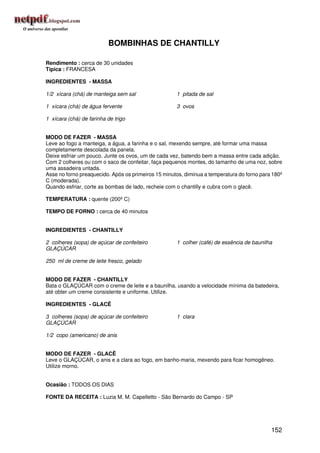 BOMBINHAS DE CHANTILLY

Rendimento : cerca de 30 unidades
Típica : FRANCESA

INGREDIENTES - MASSA

1/2 xícara (chá) de manteiga sem sal                 1 pitada de sal

1 xícara (chá) de água fervente                      3 ovos

1 xícara (chá) de farinha de trigo


MODO DE FAZER - MASSA
Leve ao fogo a manteiga, a água, a farinha e o sal, mexendo sempre, até formar uma massa
completamente descolada da panela.
Deixe esfriar um pouco. Junte os ovos, um de cada vez, batendo bem a massa entre cada adição.
Com 2 colheres ou com o saco de confeitar, faça pequenos montes, do tamanho de uma noz, sobre
uma assadeira untada.
Asse no forno preaquecido. Após os primeiros 15 minutos, diminua a temperatura do forno para 180º
C (moderada).
Quando esfriar, corte as bombas de lado, recheie com o chantilly e cubra com o glacê.

TEMPERATURA : quente (200º C)

TEMPO DE FORNO : cerca de 40 minutos


INGREDIENTES - CHANTILLY

2 colheres (sopa) de açúcar de confeiteiro           1 colher (café) de essência de baunilha
GLAÇÚCAR

250 ml de creme de leite fresco, gelado


MODO DE FAZER - CHANTILLY
Bata o GLAÇÚCAR com o creme de leite e a baunilha, usando a velocidade mínima da batedeira,
até obter um creme consistente e uniforme. Utilize.

INGREDIENTES - GLACÊ

3 colheres (sopa) de açúcar de confeiteiro           1 clara
GLAÇÚCAR

1/2 copo (americano) de anis


MODO DE FAZER - GLACÊ
Leve o GLAÇÚCAR, o anis e a clara ao fogo, em banho-maria, mexendo para ficar homogêneo.
Utilize morno.


Ocasião : TODOS OS DIAS

FONTE DA RECEITA : Luzia M. M. Capelletto - São Bernardo do Campo - SP




                                                                                            152
 