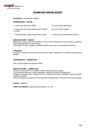 BOMBONS BRASILEIROS

Rendimento : cerca de 40 unidades

INGREDIENTES - MASSA

1 xícara (chá) de açúcar UNIÃO                         1/2 lata de leite condensado

1 xícara (chá) bem cheia de amendoins torrados         suco de 1/2 limão galego
e moídos

1 xícara (chá) bem cheia de coco fresco ralado         1 colher (chá) de essência de baunilha


MODO DE FAZER - MASSA
Misture bem o açúcar com os amendoins, o coco, o leite condensado, o suco de limão e a baunilha.
Faça bolas pequenas com essa massa.
Deixe secar um pouco. Espete um palito em cada uma e passe no chocolate de cobertura.


VARIAÇÃO
Se preferir, substitua o coco fresco por coco seco ralado, hidratado com 4 colheres (sopa) de água
quente.


INGREDIENTES - COBERTURA

250 g de chocolate para cobertura ralado


MODO DE FAZER - COBERTURA
Coloque o chocolate em um refratário, reservando duas colheres (sopa).
Leve ao banho-maria com o fogo já apagado e trabalhe até formar uma pasta lisa.
Mergulhe o refratário dentro de água fria, junte o chocolate reservado. Trabalhe a massa até esfriar,
mantendo-a líquida.
Passe os bombons e coloque-os numa superfície untada até secar. Arrume em forminhas de papel.


Ocasião : PÁSCOA

FONTE DA RECEITA : Neuza Bonassa Bizotto - Itu - SP




                                                                                                153
 