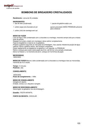 BOMBONS DE BRIGADEIRO CRISTALIZADOS

Rendimento : cerca de 45 unidades

INGREDIENTES
1 lata de leite condensado                        1 pacote de gelatina sabor uva

1 colher (sopa) de chocolate em pó                açúcar granulado UNIÃO PREMIUM suficiente
                                                  para cristalizar
1 colher (chá) de manteiga sem sal


MODO DE FAZER
Leve ao fogo o leite condensado com o chocolate e a manteiga, mexendo sempre até que a massa
solte da panela.
Despeje num prato untado com manteiga e deixe esfriar completamente.
Faça os brigadeiros e reserve-os na geladeira.
Prepare a gelatina seguindo as instruções da embalagem, mas usando metade da porção de água
habitual. Deixe a gelatina esfriar, até começar a engrossar.
Passe rapidamente os brigadeiros na gelatina e, em seguida, no PREMIUM.
Retire e coloque para secar sobre papel alumínio, até formar uma camada cristalizada.
Deixe no freezer e, no momento de servir, coloque em forminhas de papel.

MICROONDAS
INDICADO

MODO DE FAZER Misture o leite condensado com o chocolate e a manteiga e leve ao microondas,
mexendo de 4 a 5 vezes.

Tempo : 5 minutos
Potencia : alta

CONGELAMENTO

INDICADO
Prazo de Congelamento : 1 Mês

MODO DE CONGELAMENTO
Congele em aberto.
Embale, extraia o ar, etiquete e congele.

MODO DE DESCONGELAMENTO
Descongele na geladeira, fora da embalagem.

Ocasião : FESTA INFANTIL

FONTE DA RECEITA : DOCELAR




                                                                                       155
 