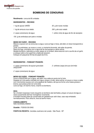 BOMBONS DE CENOURAS

Rendimento : cerca de 80 unidades

INGREDIENTES - RECHEIO

1 kg de açúcar UNIÃO                                 50 g de nozes moídas

1 kg de cenoura crua ralada                          200 g de coco ralado

4 copos (americano) de água                          1 colher (chá) de água de flor de laranjeira

150 g de amêndoas sem pele e moídas


MODO DE FAZER - RECHEIO
Misture o açúcar com as cenouras e a água. Leve ao fogo e mexa, até obter um doce transparente e
grosso.
Junte, as amêndoas, as nozes e o coco, e mantenha fervendo, até soltar da panela.
Retire do fogo, aromatize com a água de flor de laranjeira e deixe esfriar.
Modele bombons, redondos ou ovais, passe-os no fondant, deixe escorrer com o auxílio de um garfo
e coloque sobre uma superfície untada até secarem.
Coloque em pequenas fôrmas de papel alumínio.



INGREDIENTES - FONDANT FRANCÊS

4 copos (americano) de açúcar granulado              2 colheres (sopa) de suco de limão
DOÇÚCAR

2 copos (americano) de água


MODO DE FAZER - FONDANT FRANCÊS
Ferva o DOÇÚCAR com a água, até obter uma calda em ponto de fio forte.
Despeje em uma pedra molhada com água, pingue o limão, deixe esfriar um pouco e mexa a calda
com movimentos suaves com uma espátula de madeira, até que se forme uma massa grossa e
branca, que possa juntar-se numa bola.
Leve ao fogo, em banho-maria, e banhe os bombons.


DICA
Se o fondant engrossar muito enquanto os bombons são banhados, pingue um pouco de água e
mexa suavemente até ficar homogêneo novamente.
O fondant francês pode ser conservado em geladeira por até 6 dias, caso seja embalado
hermeticamente. Para utilizá-lo, leve ao banho-maria.

CONGELAMENTO
NÃO ACONSELHAMOS

Ocasião : TODOS OS DIAS

FONTE DA RECEITA : Ierotides Justiniano de Loredo - São Paulo - SP




                                                                                             156
 