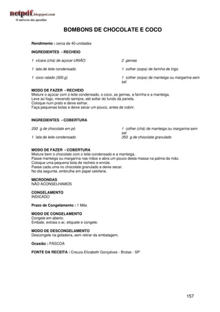 BOMBONS DE CHOCOLATE E COCO

Rendimento : cerca de 40 unidades

INGREDIENTES - RECHEIO

1 xícara (chá) de açúcar UNIÃO                       2 gemas

1 lata de leite condensado                           1 colher (sopa) de farinha de trigo

1 coco ralado (300 g)                                1 colher (sopa) de manteiga ou margarina sem
                                                     sal

MODO DE FAZER - RECHEIO
Misture o açúcar com o leite condensado, o coco, as gemas, a farinha e a manteiga.
Leve ao fogo, mexendo sempre, até soltar do fundo da panela.
Coloque num prato e deixe esfriar.
Faça pequenas bolas e deixe secar um pouco, antes de cobrir.


INGREDIENTES - COBERTURA

200 g de chocolate em pó                             1 colher (chá) de manteiga ou margarina sem
                                                     sal
1 lata de leite condensado                           350 g de chocolate granulado


MODO DE FAZER - COBERTURA
Misture bem o chocolate com o leite condensado e a manteiga.
Passe manteiga ou margarina nas mãos e abra um pouco desta massa na palma da mão.
Coloque uma pequena bola de recheio e enrole.
Passe cada uma no chocolate granulado e deixe secar.
No dia seguinte, embrulhe em papel celofane.

MICROONDAS
NÃO ACONSELHAMOS

CONGELAMENTO
INDICADO

Prazo de Congelamento : 1 Mês

MODO DE CONGELAMENTO
Congele em aberto.
Embale, extraia o ar, etiquete e congele.

MODO DE DESCONGELAMENTO
Descongele na geladeira, sem retirar da embalagem.

Ocasião : PÁSCOA

FONTE DA RECEITA : Creuza Elizabeth Gonçalves - Brotas - SP




                                                                                           157
 