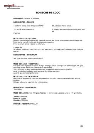 BOMBONS DE COCO

Rendimento : cerca de 30 unidades

INGREDIENTES - RECHEIO

4 colheres (sopa) rasas de açúcar UNIÃO               50 g de coco fresco ralado

1/2 lata de leite condensado                          1 colher (café) de manteiga ou margarina sem
                                                      sal
2 gemas


MODO DE FAZER - RECHEIO
Leve ao fogo todos os ingredientes, mexendo sempre, até formar uma massa que solte da panela.
Deixe esfriar e enrole no formato de pequenos croquetes.
Deixe secar um pouco e passe na cobertura.

VARIAÇÃO
Se preferir, substitua o coco fresco por coco seco ralado, hidratado com 5 colheres (sopa) de água
quente.

INGREDIENTES - COBERTURA

500 g de chocolate para cobertura ralado


MODO DE FAZER - COBERTURA
Esquente numa frigideira um pouco de água. Desligue o fogo e coloque um refratário com 400 g do
chocolate picado. Mexa com uma espátula até derreter.
Tire o refratário da água quente e passe para uma vasilha rasa, contendo água fria.
Junte o resto do chocolate e continue mexendo, até derreter bem.
Aguarde que esfrie completamente.

MODO DE FAZER - MONTAGEM
Mergulhe os bombons no chocolate e retire-os com um garfo, batendo na beirada para retirar o
excesso.
Coloque sobre uma superfície lisa e deixe secar.


MICROONDAS - COBERTURA
INDICADO

MODO DE FAZER Derreta 400 g do chocolate no microondas e, depois, junte os 100 g restantes.

Tempo : 2 minutos
Potencia : média
Ocasião : PÁSCOA

FONTE DA RECEITA : DOCELAR




                                                                                             158
 