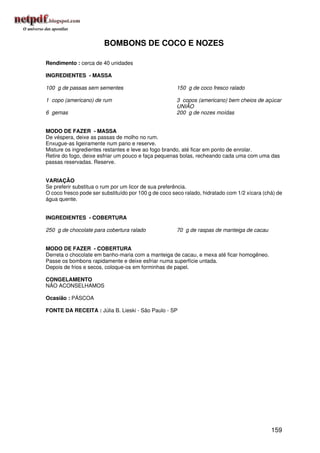 BOMBONS DE COCO E NOZES

Rendimento : cerca de 40 unidades

INGREDIENTES - MASSA

100 g de passas sem sementes                          150 g de coco fresco ralado

1 copo (americano) de rum                             3 copos (americano) bem cheios de açúcar
                                                      UNIÃO
6 gemas                                               200 g de nozes moídas


MODO DE FAZER - MASSA
De véspera, deixe as passas de molho no rum.
Enxugue-as ligeiramente num pano e reserve.
Misture os ingredientes restantes e leve ao fogo brando, até ficar em ponto de enrolar.
Retire do fogo, deixe esfriar um pouco e faça pequenas bolas, recheando cada uma com uma das
passas reservadas. Reserve.


VARIAÇÃO
Se preferir substitua o rum por um licor de sua preferência.
O coco fresco pode ser substituído por 100 g de coco seco ralado, hidratado com 1/2 xícara (chá) de
água quente.


INGREDIENTES - COBERTURA

250 g de chocolate para cobertura ralado              70 g de raspas de manteiga de cacau


MODO DE FAZER - COBERTURA
Derreta o chocolate em banho-maria com a manteiga de cacau, e mexa até ficar homogêneo.
Passe os bombons rapidamente e deixe esfriar numa superfície untada.
Depois de frios e secos, coloque-os em forminhas de papel.

CONGELAMENTO
NÃO ACONSELHAMOS

Ocasião : PÁSCOA

FONTE DA RECEITA : Júlia B. Lieski - São Paulo - SP




                                                                                              159
 
