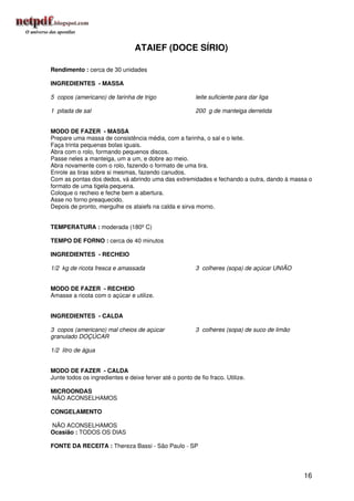 ATAIEF (DOCE SÍRIO)

Rendimento : cerca de 30 unidades

INGREDIENTES - MASSA

5 copos (americano) de farinha de trigo                  leite suficiente para dar liga

1 pitada de sal                                          200 g de manteiga derretida


MODO DE FAZER - MASSA
Prepare uma massa de consistência média, com a farinha, o sal e o leite.
Faça trinta pequenas bolas iguais.
Abra com o rolo, formando pequenos discos.
Passe neles a manteiga, um a um, e dobre ao meio.
Abra novamente com o rolo, fazendo o formato de uma tira.
Enrole as tiras sobre si mesmas, fazendo canudos.
Com as pontas dos dedos, vá abrindo uma das extremidades e fechando a outra, dando à massa o
formato de uma tigela pequena.
Coloque o recheio e feche bem a abertura.
Asse no forno preaquecido.
Depois de pronto, mergulhe os ataiefs na calda e sirva morno.


TEMPERATURA : moderada (180º C)

TEMPO DE FORNO : cerca de 40 minutos

INGREDIENTES - RECHEIO

1/2 kg de ricota fresca e amassada                       3 colheres (sopa) de açúcar UNIÃO


MODO DE FAZER - RECHEIO
Amasse a ricota com o açúcar e utilize.


INGREDIENTES - CALDA

3 copos (americano) mal cheios de açúcar                 3 colheres (sopa) de suco de limão
granulado DOÇÚCAR

1/2 litro de água


MODO DE FAZER - CALDA
Junte todos os ingredientes e deixe ferver até o ponto de fio fraco. Utilize.

MICROONDAS
NÃO ACONSELHAMOS

CONGELAMENTO

NÃO ACONSELHAMOS
Ocasião : TODOS OS DIAS

FONTE DA RECEITA : Thereza Bassi - São Paulo - SP




                                                                                              16
 