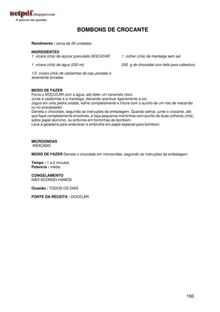 BOMBONS DE CROCANTE

Rendimento : cerca de 20 unidades

INGREDIENTES
1 xícara (chá) de açúcar granulado DOÇÚCAR           1 colher (chá) de manteiga sem sal

1 xícara (chá) de água (200 ml)                      200 g de chocolate com leite para cobertura

1/2 xícara (chá) de castanhas de caju picadas e
levemente torradas


MODO DE FAZER
Ferva o DOÇÚCAR com a água, até obter um caramelo claro.
Junte a castanhas e a manteiga, deixando acentuar ligeiramente a cor.
Jogue em uma pedra untada, esfrie completamente e triture com o auxílio de um rolo de macarrão
ou no processador.
Derreta o chocolate, seguindo as instruções da embalagem. Quando esfriar, junte o crocante, até
que fique completamente envolvido, e faça pequenos montinhos com auxílio de duas colheres (chá),
sobre papel alumínio, ou enforme em forminhas de bombom.
Leve à geladeira para endurecer e embrulhe em papel especial para bombom.



MICROONDAS
INDICADO

MODO DE FAZER Derreta o chocolate em microondas, seguindo as instruções da embalagem.

Tempo : 1 a 2 minutos
Potencia : média

CONGELAMENTO
NÃO ACONSELHAMOS

Ocasião : TODOS OS DIAS

FONTE DA RECEITA : DOCELAR




                                                                                           160
 