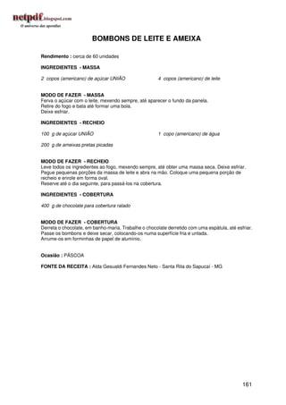 BOMBONS DE LEITE E AMEIXA

Rendimento : cerca de 60 unidades

INGREDIENTES - MASSA

2 copos (americano) de açúcar UNIÃO                   4 copos (americano) de leite


MODO DE FAZER - MASSA
Ferva o açúcar com o leite, mexendo sempre, até aparecer o fundo da panela.
Retire do fogo e bata até formar uma bola.
Deixe esfriar.

INGREDIENTES - RECHEIO

100 g de açúcar UNIÃO                                 1 copo (americano) de água

200 g de ameixas pretas picadas


MODO DE FAZER - RECHEIO
Leve todos os ingredientes ao fogo, mexendo sempre, até obter uma massa seca. Deixe esfriar.
Pegue pequenas porções da massa de leite e abra na mão. Coloque uma pequena porção de
recheio e enrole em forma oval.
Reserve até o dia seguinte, para passá-los na cobertura.

INGREDIENTES - COBERTURA

400 g de chocolate para cobertura ralado


MODO DE FAZER - COBERTURA
Derreta o chocolate, em banho-maria. Trabalhe o chocolate derretido com uma espátula, até esfriar.
Passe os bombons e deixe secar, colocando-os numa superfície fria e untada.
Arrume-os em forminhas de papel de alumínio.


Ocasião : PÁSCOA

FONTE DA RECEITA : Alda Gesualdi Fernandes Neto - Santa Rita do Sapucaí - MG




                                                                                             161
 