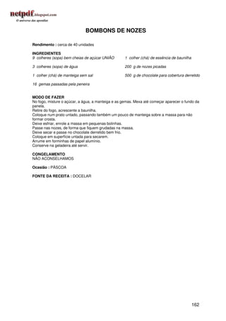 BOMBONS DE NOZES

Rendimento : cerca de 40 unidades

INGREDIENTES
9 colheres (sopa) bem cheias de açúcar UNIÃO        1 colher (chá) de essência de baunilha

3 colheres (sopa) de água                           200 g de nozes picadas

1 colher (chá) de manteiga sem sal                  500 g de chocolate para cobertura derretido

16 gemas passadas pela peneira


MODO DE FAZER
No fogo, misture o açúcar, a água, a manteiga e as gemas. Mexa até começar aparecer o fundo da
panela.
Retire do fogo, acrescente a baunilha.
Coloque num prato untado, passando também um pouco de manteiga sobre a massa para não
formar crosta.
Deixe esfriar, enrole a massa em pequenas bolinhas.
Passe nas nozes, de forma que fiquem grudadas na massa.
Deixe secar e passe no chocolate derretido bem frio.
Coloque em superfície untada para secarem.
Arrume em forminhas de papel alumínio.
Conserve na geladeira até servir.

CONGELAMENTO
NÃO ACONSELHAMOS

Ocasião : PÁSCOA

FONTE DA RECEITA : DOCELAR




                                                                                             162
 