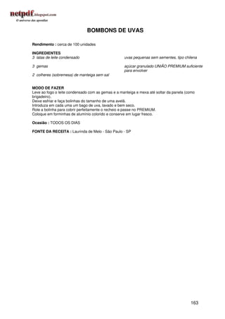 BOMBONS DE UVAS

Rendimento : cerca de 100 unidades

INGREDIENTES
3 latas de leite condensado                        uvas pequenas sem sementes, tipo chilena

3 gemas                                            açúcar granulado UNIÃO PREMIUM suficiente
                                                   para envolver
2 colheres (sobremesa) de manteiga sem sal


MODO DE FAZER
Leve ao fogo o leite condensado com as gemas e a manteiga e mexa até soltar da panela (como
brigadeiro).
Deixe esfriar e faça bolinhas do tamanho de uma avelã.
Introduza em cada uma um bago de uva, lavado e bem seco.
Role a bolinha para cobrir perfeitamente o recheio e passe no PREMIUM.
Coloque em forminhas de alumínio colorido e conserve em lugar fresco.

Ocasião : TODOS OS DIAS

FONTE DA RECEITA : Laurinda de Melo - São Paulo - SP




                                                                                        163
 