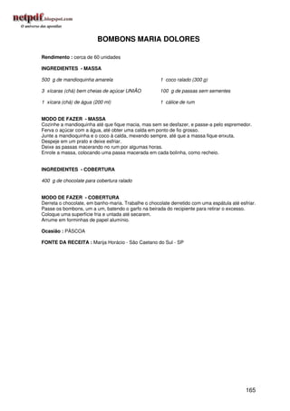 BOMBONS MARIA DOLORES

Rendimento : cerca de 60 unidades

INGREDIENTES - MASSA

500 g de mandioquinha amarela                        1 coco ralado (300 g)

3 xícaras (chá) bem cheias de açúcar UNIÃO           100 g de passas sem sementes

1 xícara (chá) de água (200 ml)                      1 cálice de rum


MODO DE FAZER - MASSA
Cozinhe a mandioquinha até que fique macia, mas sem se desfazer, e passe-a pelo espremedor.
Ferva o açúcar com a água, até obter uma calda em ponto de fio grosso.
Junte a mandioquinha e o coco à calda, mexendo sempre, até que a massa fique enxuta.
Despeje em um prato e deixe esfriar.
Deixe as passas macerando no rum por algumas horas.
Enrole a massa, colocando uma passa macerada em cada bolinha, como recheio.


INGREDIENTES - COBERTURA

400 g de chocolate para cobertura ralado


MODO DE FAZER - COBERTURA
Derreta o chocolate, em banho-maria. Trabalhe o chocolate derretido com uma espátula até esfriar.
Passe os bombons, um a um, batendo o garfo na beirada do recipiente para retirar o excesso.
Coloque uma superfície fria e untada até secarem.
Arrume em forminhas de papel alumínio.

Ocasião : PÁSCOA

FONTE DA RECEITA : Marija Horácio - São Caetano do Sul - SP




                                                                                            165
 