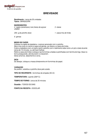 BREVIDADE

Rendimento : cerca de 20 unidades
Típica : BRASILEIRA

INGREDIENTES
2 copos (americano) mal cheios de açúcar              3 claras
UNIÃO

250 g de polvilho doce                                1 casca fina de limão

6 gemas


MODO DE FAZER
Coloque na tigela da batedeira, o açúcar peneirado com o polvilho.
Abra uma cova no centro e jogue as gemas, as claras e a casca de limão.
Cubra a batedeira com um pano (pois o polvilho com o batimento sobe como um pó) e bata durante
cerca de 15 minutos, ou até fazer bolhas.
Retire a casca de limão e coloque nas forminhas untadas e polvilhadas com farinha de trigo. Asse no
forno preaquecido, até dourarem e crescerem.
Deixe amornar, desenforme e sirva.

DICA
Se desejar, coloque a massa diretamente em forminhas de papel.


VARIAÇÃO
Se preferir, substitua o polvilho doce pelo azedo.

TIPO DE RECIPIENTE : forminhas de empada (50 ml)

TEMPERATURA : quente (200º C)

TEMPO DE FORNO : cerca de 25 minutos

Ocasião : TODOS OS DIAS

FONTE DA RECEITA : DOCELAR




                                                                                              167
 