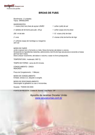 BROAS DE FUBÁ

Rendimento : 2 unidades
Típica : BRASILEIRA

INGREDIENTES
1 xícara (chá) mal cheia de açúcar UNIÃO             1 colher (café) de sal

3 tabletes de fermento para pão (45 g)               1 colher (sopa) de erva doce

250 ml de leite                                      1 1/2 xícara (chá) de fubá

2 ovos                                               5 xícaras (chá) de farinha de trigo

2 colheres (sopa) de manteiga ou margarina
sem sal


MODO DE FAZER
Junte o açúcar com o fermento e o leite. Deixe fermentar até dobrar o volume.
Acrescente os ingredientes restantes, adicionando a farinha de trigo aos poucos e sovando a massa
até ficar bem macia.
Deixe crescer novamente, até dobrar o volume, e asse no forno preaquecido.

TEMPERATURA : moderado (180º C)

TEMPO DE FORNO : cerca de 40 minutos

CONGELAMENTO - ÚNICA
INDICADO

Prazo de Congelamento : 1 Mês(es)

MODO DE CONGELAMENTO
Embale, extraia o ar, etiquete e congele.

MODO DE DESCONGELAMENTO
Descongele na geladeira ou use o microondas.

Ocasião : TODOS OS DIAS

FONTE DA RECEITA : Zuleika N. Soares - São Paulo - SP


                       Apostila de receitas Docelar União
                           www.acucaruniao.com.br




                                                                                            169
 