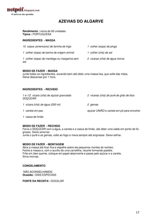 AZEVIAS DO ALGARVE

Rendimento : cerca de 60 unidades
Típica : PORTUGUESA

INGREDIENTES - MASSA

10 copos (americano) de farinha de trigo            1 colher (sopa) de pinga

1 colher (sopa) de banha de origem animal           1 colher (chá) de sal

1 colher (sopa) de manteiga ou margarina sem        2 xícaras (chá) de água morna
sal


MODO DE FAZER - MASSA
Junte todos os ingredientes, sovando bem até obter uma massa lisa, que solte das mãos.
Deixe descansar por 1 hora.



INGREDIENTES - RECHEIO

1 e 1/2 xícara (chá) de açúcar granulado            2 xícaras (chá) de purê de grão de bico
DOÇÚCAR

1 xícara (chá) de água (200 ml)                     2 gemas

1 canela em pau                                     açúcar UNIÃO e canela em pó para envolver

1 casca de limão


MODO DE FAZER - RECHEIO
Ferva o DOÇÚCAR com a água, a canela e a casca de limão, até obter uma calda em ponto de fio
grosso. Deixe amornar.
Junte o purê e as gemas, volte ao fogo e mexa sempre até engrossar. Deixe esfriar.


MODO DE FAZER - MONTAGEM
Abra a massa até ficar fina e espalhe sobre ela pequenos montes do recheio.
Feche a massa e, com o auxílio de uma carretilha, recorte formando pastéis.
Frite em óleo quente, coloque em papel absorvente e passe pelo açúcar e a canela.
Sirva mornas.


CONGELAMENTO

NÃO ACONSELHAMOS
Ocasião : DIAS ESPECIAIS

FONTE DA RECEITA : DOCELAR




                                                                                              17
 