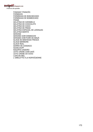 FONDANT FRANCÊS
FORMIGOS
FORMINHAS DE BOM-BOCADO
FORMINHAS DE BOMBOCADO
FRANK
GELATINA DE CARAMELO
GELATINA DE CHOCOLATE
GELATINA DE COCO
GELATINA DE PINGA
GELATINA ESPECIAL DE LARANJAS
GELATINA MARITÁ
GENOISE
GENOISE COM DAMASCOS
GENOISE COM PURÊ DE MAÇÃ
GLACÊ DE MANTEIGA FRESCA
GLACÊ MÁRMORE
GLACÊ REAL
GORRO DE COSSACO
GUGELHUPF
IOGURTE CASEIRO
LEITE CREME COM CAFÉ
LEITE CREME DA VOVÓ
LUAS-DE-MEL
L´OMELETTE À LA NORVÉGIENNE




                                173
 