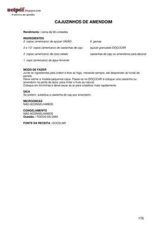 CAJUZINHOS DE AMENDOIM

Rendimento : cerca de 60 unidades

INGREDIENTES
2 copos (americano) de açúcar UNIÃO                  6 gemas

2 e 1/2 copos (americano) de castanhas de caju       açúcar granulado DOÇÚCAR

2 copos (americano) de coco ralado                   castanhas de caju ou amendoins para decorar

1 copo (americano) de água fervente


MODO DE FAZER
Junte os ingredientes pela ordem e leve ao fogo, mexendo sempre, até desprender do fundo da
panela.
Deixe esfriar e modele pequenos cajus. Passe-os no DOÇÚCAR e coloque uma castanha ou
amendoim na ponta do doce, para imitar o fruto ao natural.
Coloque em forminhas e deixe secar ao ar para cristalizar mais rapidamente.

DICA
Se preferir, substitua a castanha de caju por amendoim.

MICROONDAS
NÃO ACONSELHAMOS

CONGELAMENTO
NÃO ACONSELHAMOS
Ocasião : TODOS OS DIAS

FONTE DA RECEITA : DOCELAR




                                                                                         176
 