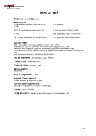 CAKE DE FUBÁ

Rendimento : cerca de 30 porções

INGREDIENTES
2 copos (americano) bem cheios de açúcar             200 g de fubá
UNIÃO

350 g de manteiga ou margarina sem sal               1 copo (americano) de coco ralado

7 ovos                                               100 g de passas pretas sem sementes

1 e 1/2 copo (americano) de farinha de trigo         200 g de frutas cristalizadas picadas


MODO DE FAZER
Bata o açúcar com a manteiga, até obter um creme claro e fofo.
Junte os ovos, um a um, alternados com a farinha e o fubá peneirados juntos.
Adicione o coco, as passas e as frutas cristalizadas polvilhadas com farinha de trigo.
Coloque na fôrma untada, o fundo forrado com papel também untado e polvilhado com farinha de
trigo.
Asse no forno preaquecido e desenforme depois de frio.

TIPO DE RECIPIENTE : fôrma tipo bolo inglês (4000 ml)

TEMPERATURA : moderada (180º C)

TEMPO DE FORNO : cerca de 1 hora

CONGELAMENTO
INDICADO

Prazo de Congelamento : 1 Mês

MODO DE CONGELAMENTO
Embale, extraia o ar, etiquete e congele.

MODO DE DESCONGELAMENTO
Descongele na geladeira, sem retirar da embalagem.

Ocasião : TODOS OS DIAS

FONTE DA RECEITA : Iraydes de Mattos Cortezano - Poços de Caldas - MG




                                                                                             177
 