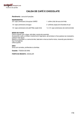 CALDA DE CAFÉ E CHOCOLATE

Rendimento : cerca de 6 porções

INGREDIENTES
2/3 copo (americano) de açúcar UNIÃO                  1 colher (chá) de suco de limão

1/2 copo (americano) de água                          2 colheres (sopa) de chocolate em pó

1/2 copo (americano) de café Pilão coado forte        1 e 1/2 copo (americano) de creme de leite


MODO DE FAZER
Ferva o açúcar com a água, até obter o ponto de caramelo.
Acrescente o café e o limão e mantenha em fogo baixo, até amolecer e ficar pastoso (se necessário,
coloque mais água).
Misture o chocolate e o creme de leite, bata bem e leve ao banho-maria, mexendo para derreter e
ficar homogêneo.
Utilize quente.

DICA
Sirva com sorvetes, profiteroles ou bombas.

Ocasião : TODOS OS DIAS

FONTE DA RECEITA : DOCELAR




                                                                                             179
 