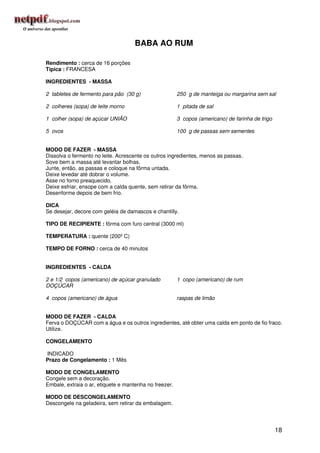 BABA AO RUM

Rendimento : cerca de 16 porções
Típica : FRANCESA

INGREDIENTES - MASSA

2 tabletes de fermento para pão (30 g)                  250 g de manteiga ou margarina sem sal

2 colheres (sopa) de leite morno                        1 pitada de sal

1 colher (sopa) de açúcar UNIÃO                         3 copos (americano) de farinha de trigo

5 ovos                                                  100 g de passas sem sementes


MODO DE FAZER - MASSA
Dissolva o fermento no leite. Acrescente os outros ingredientes, menos as passas.
Sove bem a massa até levantar bolhas.
Junte, então, as passas e coloque na fôrma untada.
Deixe levedar até dobrar o volume.
Asse no forno preaquecido.
Deixe esfriar, ensope com a calda quente, sem retirar da fôrma.
Desenforme depois de bem frio.

DICA
Se desejar, decore com geléia de damascos e chantilly.

TIPO DE RECIPIENTE : fôrma com furo central (3000 ml)

TEMPERATURA : quente (200º C)

TEMPO DE FORNO : cerca de 40 minutos


INGREDIENTES - CALDA

2 e 1/2 copos (americano) de açúcar granulado           1 copo (americano) de rum
DOÇÚCAR

4 copos (americano) de água                             raspas de limão


MODO DE FAZER - CALDA
Ferva o DOÇÚCAR com a água e os outros ingredientes, até obter uma calda em ponto de fio fraco.
Utilize.

CONGELAMENTO

INDICADO
Prazo de Congelamento : 1 Mês

MODO DE CONGELAMENTO
Congele sem a decoração.
Embale, extraia o ar, etiquete e mantenha no freezer.

MODO DE DESCONGELAMENTO
Descongele na geladeira, sem retirar da embalagem.




                                                                                                  18
 